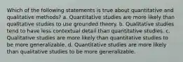 Which of the following statements is true about quantitative and qualitative methods? a. Quantitative studies are more likely than qualitative studies to use grounded theory. b. Qualitative studies tend to have less contextual detail than quantitative studies. c. Qualitative studies are more likely than quantitative studies to be more generalizable. d. Quantitative studies are more likely than qualitative studies to be more generalizable.