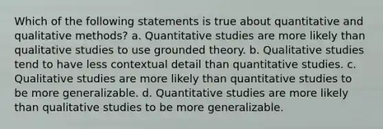 Which of the following statements is true about quantitative and qualitative methods? a. Quantitative studies are more likely than qualitative studies to use grounded theory. b. Qualitative studies tend to have less contextual detail than quantitative studies. c. Qualitative studies are more likely than quantitative studies to be more generalizable. d. Quantitative studies are more likely than qualitative studies to be more generalizable.