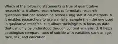 Which of the following statements is true of quantitative research? a. It allows researchers to formulate research questions that can seldom be tested using statistical methods. b. It enables researchers to use a smaller sample than the one used in qualitative research. c. It allows sociologists to focus on data that can only be understood through content analysis. d. It helps sociologists compare rates of suicide with variables such as age, race, sex, and education.