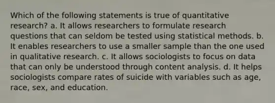 Which of the following statements is true of quantitative research? a. It allows researchers to formulate research questions that can seldom be tested using statistical methods. b. It enables researchers to use a smaller sample than the one used in qualitative research. c. It allows sociologists to focus on data that can only be understood through content analysis. d. It helps sociologists compare rates of suicide with variables such as age, race, sex, and education.