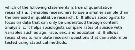 which of the following statements is true of quantitative research? a. It enables researchers to use a smaller sample than the one used in qualitative research. b. It allows sociologists to focus on data that can only be understood through content analysis. c. It helps sociologists compare rates of suicide with variables such as age, race, sex, and education. d. It allows researchers to formulate research questions that can seldom be tested using statistical methods.