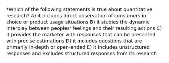 *Which of the following statements is true about quantitative research? A) it includes direct observation of consumers in choice or product usage situations B) it studies the dynamic interplay between peoples' feelings and their resulting actions C) it provides the marketer with responses that can be presented with precise estimations D) it includes questions that are primarily in-depth or open-ended E) it includes unstructured responses and excludes structured responses from its research