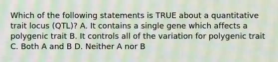 Which of the following statements is TRUE about a quantitative trait locus (QTL)? A. It contains a single gene which affects a polygenic trait B. It controls all of the variation for polygenic trait C. Both A and B D. Neither A nor B