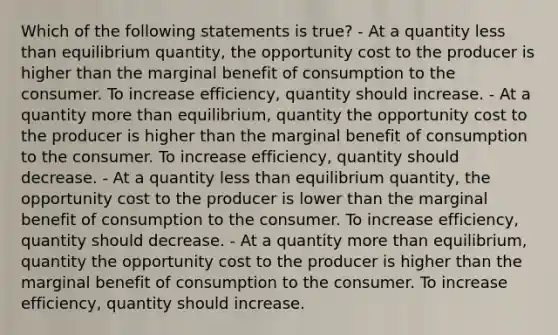 Which of the following statements is true? - At a quantity less than equilibrium quantity, the opportunity cost to the producer is higher than the marginal benefit of consumption to the consumer. To increase efficiency, quantity should increase. - At a quantity more than equilibrium, quantity the opportunity cost to the producer is higher than the marginal benefit of consumption to the consumer. To increase efficiency, quantity should decrease. - At a quantity less than equilibrium quantity, the opportunity cost to the producer is lower than the marginal benefit of consumption to the consumer. To increase efficiency, quantity should decrease. - At a quantity more than equilibrium, quantity the opportunity cost to the producer is higher than the marginal benefit of consumption to the consumer. To increase efficiency, quantity should increase.