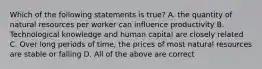 Which of the following statements is true? A. the quantity of natural resources per worker can influence productivity B. Technological knowledge and human capital are closely related C. Over long periods of time, the prices of most natural resources are stable or falling D. All of the above are correct