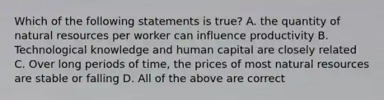 Which of the following statements is true? A. the quantity of natural resources per worker can influence productivity B. Technological knowledge and human capital are closely related C. Over long periods of time, the prices of most natural resources are stable or falling D. All of the above are correct