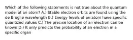 Which of the following statements is not true about the quantum model of an atom? A.) Stable electron orbits are found using the de Broglie wavelength B.) Energy levels of an atom have specific quantized values C.) The precise location of an electron can be known D.) It only predicts the probability of an electron in a specific organ