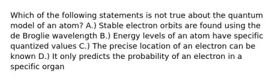 Which of the following statements is not true about the quantum model of an atom? A.) Stable electron orbits are found using the de Broglie wavelength B.) Energy levels of an atom have specific quantized values C.) The precise location of an electron can be known D.) It only predicts the probability of an electron in a specific organ