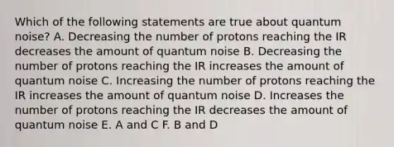 Which of the following statements are true about quantum noise? A. Decreasing the number of protons reaching the IR decreases the amount of quantum noise B. Decreasing the number of protons reaching the IR increases the amount of quantum noise C. Increasing the number of protons reaching the IR increases the amount of quantum noise D. Increases the number of protons reaching the IR decreases the amount of quantum noise E. A and C F. B and D