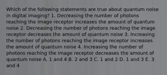 Which of the following statements are true about quantum noise in digital imaging? 1. Decreasing the number of photons reaching the image receptor increases the amount of quantum noise 2. Decreasing the number of photons reaching the image receptor decreases the amount of quantum noise 3. Increasing the number of photons reaching the image receptor increases the amount of quantum noise 4. Increasing the number of photons reaching the image receptor decreases the amount of quantum noise A. 1 and 4 B. 2 and 3 C. 1 and 2 D. 1 and 3 E. 3 and 4