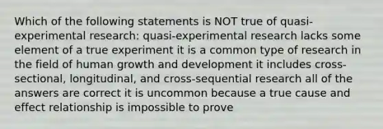 Which of the following statements is NOT true of quasi-experimental research: quasi-experimental research lacks some element of a true experiment it is a common type of research in the field of human growth and development it includes cross-sectional, longitudinal, and cross-sequential research all of the answers are correct it is uncommon because a true cause and effect relationship is impossible to prove