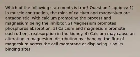 Which of the following statements is true? Question 1 options: 1) In muscle contraction, the roles of calcium and magnesium are antagonistic, with calcium promoting the process and magnesium being the inhibitor. 2) Magnesium promotes phosphorus absorption. 3) Calcium and magnesium promote each other's reabsorption in the kidney. 4) Calcium may cause an alteration in magnesium distribution by changing the flux of magnesium across the cell membrane or displacing it on its binding sites.