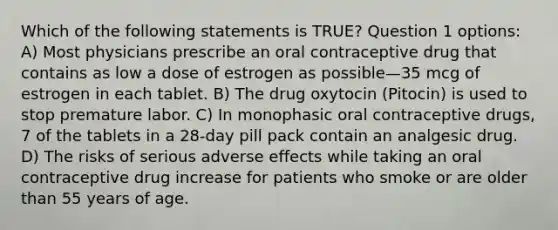 Which of the following statements is TRUE? Question 1 options: A) Most physicians prescribe an oral contraceptive drug that contains as low a dose of estrogen as possible—35 mcg of estrogen in each tablet. B) The drug oxytocin (Pitocin) is used to stop premature labor. C) In monophasic oral contraceptive drugs, 7 of the tablets in a 28-day pill pack contain an analgesic drug. D) The risks of serious adverse effects while taking an oral contraceptive drug increase for patients who smoke or are older than 55 years of age.