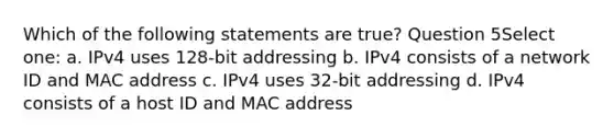 Which of the following statements are true? Question 5Select one: a. IPv4 uses 128-bit addressing b. IPv4 consists of a network ID and MAC address c. IPv4 uses 32-bit addressing d. IPv4 consists of a host ID and MAC address