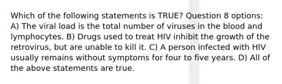 Which of the following statements is TRUE? Question 8 options: A) The viral load is the total number of viruses in the blood and lymphocytes. B) Drugs used to treat HIV inhibit the growth of the retrovirus, but are unable to kill it. C) A person infected with HIV usually remains without symptoms for four to five years. D) All of the above statements are true.