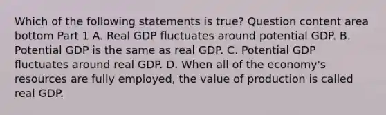 Which of the following statements is​ true? Question content area bottom Part 1 A. Real GDP fluctuates around potential GDP. B. Potential GDP is the same as real GDP. C. Potential GDP fluctuates around real GDP. D. When all of the​ economy's resources are fully​ employed, the value of production is called real GDP.