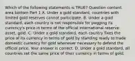 Which of the following statements is​ TRUE? Question content area bottom Part 1 A. Under a gold​ standard, countries with limited gold reserves cannot participate. B. Under a gold​ standard, each country is not responsible for pegging its​ currency's price in terms of the official international reserve​ asset, gold. C. Under a gold​ standard, each country fixes the price of its currency in terms of gold by standing ready to trade domestic currency for gold whenever necessary to defend the official price. Your answer is correct. D. Under a gold​ standard, all countries set the same price of their currency in terms of gold.