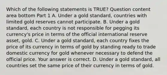 Which of the following statements is​ TRUE? Question content area bottom Part 1 A. Under a gold​ standard, countries with limited gold reserves cannot participate. B. Under a gold​ standard, each country is not responsible for pegging its​ currency's price in terms of the official international reserve​ asset, gold. C. Under a gold​ standard, each country fixes the price of its currency in terms of gold by standing ready to trade domestic currency for gold whenever necessary to defend the official price. Your answer is correct. D. Under a gold​ standard, all countries set the same price of their currency in terms of gold.