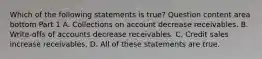 Which of the following statements is​ true? Question content area bottom Part 1 A. Collections on account decrease receivables. B. ​Write-offs of accounts decrease receivables. C. Credit sales increase receivables. D. All of these statements are true.