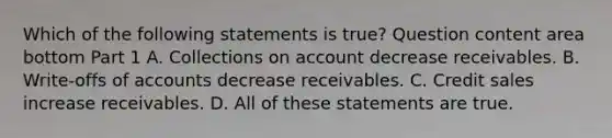 Which of the following statements is​ true? Question content area bottom Part 1 A. Collections on account decrease receivables. B. ​Write-offs of accounts decrease receivables. C. Credit sales increase receivables. D. All of these statements are true.