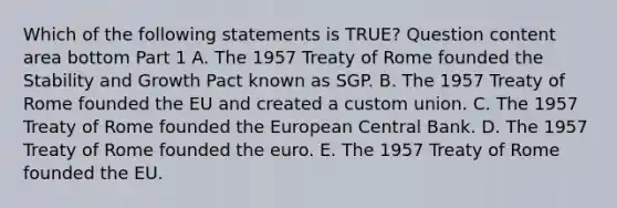 Which of the following statements is​ TRUE? Question content area bottom Part 1 A. The 1957 Treaty of Rome founded the Stability and Growth Pact known as SGP. B. The 1957 Treaty of Rome founded the EU and created a custom union. C. The 1957 Treaty of Rome founded the European Central Bank. D. The 1957 Treaty of Rome founded the euro. E. The 1957 Treaty of Rome founded the EU.