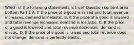 Which of the following statements is true​? Question content area bottom Part 1 A. If the price of a good is raised and total revenue​ increases, demand is inelastic. B. If the price of a good is lowered and total revenue​ increases, demand is inelastic. C. If the price of a good is lowered and total revenue​ decreases, demand is elastic. D. If the price of a good is raised and total revenue does not​ change, demand is perfectly elastic.