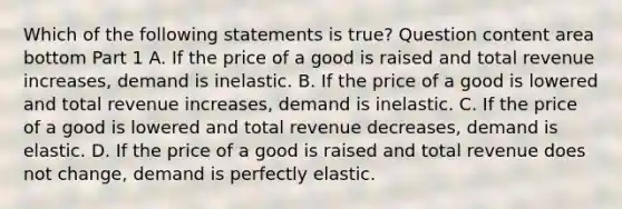 Which of the following statements is true​? Question content area bottom Part 1 A. If the price of a good is raised and total revenue​ increases, demand is inelastic. B. If the price of a good is lowered and total revenue​ increases, demand is inelastic. C. If the price of a good is lowered and total revenue​ decreases, demand is elastic. D. If the price of a good is raised and total revenue does not​ change, demand is perfectly elastic.