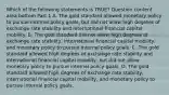 Which of the following statements is​ TRUE? Question content area bottom Part 1 A. The gold standard allowed monetary policy to pursue internal policy​ goals, but did not allow high degrees of exchange rate stability and international financial capital mobility. B. The gold standard did not allow high degrees of exchange rate​ stability, international financial capital​ mobility, and monetary policy to pursue internal policy goals. C. The gold standard allowed high degrees of exchange rate stability and international financial capital​ mobility, but did not allow monetary policy to pursue internal policy goals. D. The gold standard allowed high degrees of exchange rate​ stability, international financial capital​ mobility, and monetary policy to pursue internal policy goals.