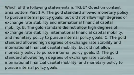 Which of the following statements is​ TRUE? Question content area bottom Part 1 A. The gold standard allowed <a href='https://www.questionai.com/knowledge/kEE0G7Llsx-monetary-policy' class='anchor-knowledge'>monetary policy</a> to pursue internal policy​ goals, but did not allow high degrees of exchange rate stability and international financial capital mobility. B. The gold standard did not allow high degrees of exchange rate​ stability, international financial capital​ mobility, and monetary policy to pursue internal policy goals. C. The gold standard allowed high degrees of exchange rate stability and international financial capital​ mobility, but did not allow monetary policy to pursue internal policy goals. D. The gold standard allowed high degrees of exchange rate​ stability, international financial capital​ mobility, and monetary policy to pursue internal policy goals.