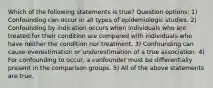 Which of the following statements is true? Question options: 1) Confounding can occur in all types of epidemiologic studies. 2) Confounding by indication occurs when individuals who are treated for their condition are compared with individuals who have neither the condition nor treatment. 3) Confounding can cause overestimation or underestimation of a true association. 4) For confounding to occur, a confounder must be differentially present in the comparison groups. 5) All of the above statements are true.