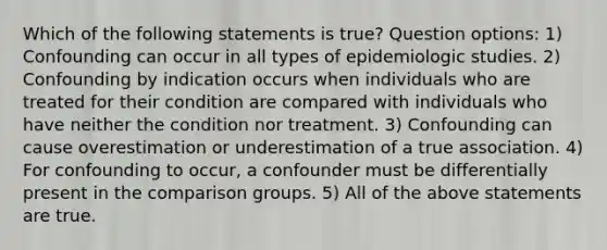 Which of the following statements is true? Question options: 1) Confounding can occur in all types of epidemiologic studies. 2) Confounding by indication occurs when individuals who are treated for their condition are compared with individuals who have neither the condition nor treatment. 3) Confounding can cause overestimation or underestimation of a true association. 4) For confounding to occur, a confounder must be differentially present in the comparison groups. 5) All of the above statements are true.