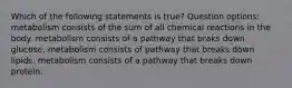 Which of the following statements is true? Question options: metabolism consists of the sum of all chemical reactions in the body. metabolism consists of a pathway that braks down glucose. metabolism consists of pathway that breaks down lipids. metabolism consists of a pathway that breaks down protein.