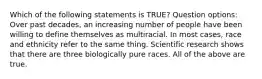 Which of the following statements is TRUE? Question options: Over past decades, an increasing number of people have been willing to define themselves as multiracial. In most cases, race and ethnicity refer to the same thing. Scientific research shows that there are three biologically pure races. All of the above are true.