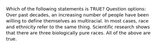 Which of the following statements is TRUE? Question options: Over past decades, an increasing number of people have been willing to define themselves as multiracial. In most cases, race and ethnicity refer to the same thing. Scientific research shows that there are three biologically pure races. All of the above are true.