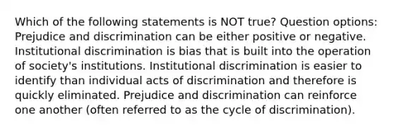 Which of the following statements is NOT true? Question options: Prejudice and discrimination can be either positive or negative. Institutional discrimination is bias that is built into the operation of society's institutions. Institutional discrimination is easier to identify than individual acts of discrimination and therefore is quickly eliminated. Prejudice and discrimination can reinforce one another (often referred to as the cycle of discrimination).