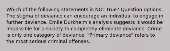 Which of the following statements is NOT true? Question options: The stigma of deviance can encourage an individual to engage in further deviance. Emile Durkheim's analysis suggests it would be impossible for a society to completely eliminate deviance. Crime is only one category of deviance. "Primary deviance" refers to the most serious criminal offenses.