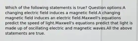 Which of the following statements is true? Question options:A changing electric field induces a magnetic field.A changing magnetic field induces an electric field.Maxwell's equations predict the speed of light.Maxwell's equations predict that light is made up of oscillating electric and magnetic waves.All the above statements are true.