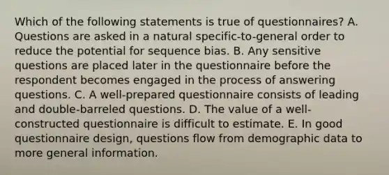 Which of the following statements is true of questionnaires? A. Questions are asked in a natural specific-to-general order to reduce the potential for sequence bias. B. Any sensitive questions are placed later in the questionnaire before the respondent becomes engaged in the process of answering questions. C. A well-prepared questionnaire consists of leading and double-barreled questions. D. The value of a well-constructed questionnaire is difficult to estimate. E. In good questionnaire design, questions flow from demographic data to more general information.