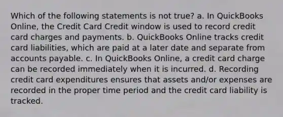 Which of the following statements is not true? a. In QuickBooks Online, the Credit Card Credit window is used to record credit card charges and payments. b. QuickBooks Online tracks credit card liabilities, which are paid at a later date and separate from <a href='https://www.questionai.com/knowledge/kWc3IVgYEK-accounts-payable' class='anchor-knowledge'>accounts payable</a>. c. In QuickBooks Online, a credit card charge can be recorded immediately when it is incurred. d. Recording credit card expenditures ensures that assets and/or expenses are recorded in the <a href='https://www.questionai.com/knowledge/kil2bA3Qzp-proper-time' class='anchor-knowledge'>proper time</a> period and the credit card liability is tracked.