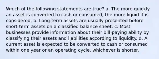 Which of the following statements are true? a. The more quickly an asset is converted to cash or consumed, the more liquid it is considered. b. Long-term assets are usually presented before short-term assets on a classified balance sheet. c. Most businesses provide information about their bill-paying ability by classifying their assets and liabilities according to liquidity. d. A current asset is expected to be converted to cash or consumed within one year or an operating cycle, whichever is shorter.