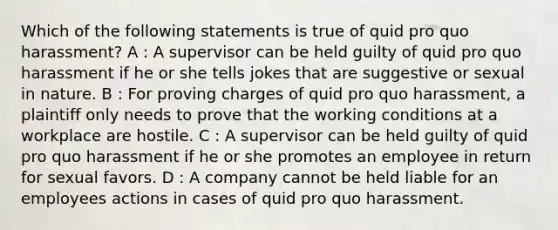 Which of the following statements is true of quid pro quo harassment? A : A supervisor can be held guilty of quid pro quo harassment if he or she tells jokes that are suggestive or sexual in nature. B : For proving charges of quid pro quo harassment, a plaintiff only needs to prove that the working conditions at a workplace are hostile. C : A supervisor can be held guilty of quid pro quo harassment if he or she promotes an employee in return for sexual favors. D : A company cannot be held liable for an employees actions in cases of quid pro quo harassment.