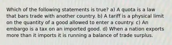 Which of the following statements is true? a) A quota is a law that bars trade with another country. b) A tariff is a physical limit on the quantity of a good allowed to enter a country. c) An embargo is a tax on an imported good. d) When a nation exports more than it imports it is running a balance of trade surplus.