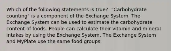 Which of the following statements is true? -"Carbohydrate counting" is a component of the Exchange System. The Exchange System can be used to estimate the carbohydrate content of foods. People can calculate their vitamin and mineral intakes by using the Exchange System. The Exchange System and MyPlate use the same food groups.