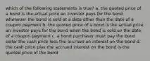 which of the following statements is true? a. the quoted price of a bond is the actual price an investor pays for the bond whenever the bond is sold at a date other than the date of a coupon payment b. the quoted price of a bond is the actual price an investor pays for the bond when the bond is sold on the date of a coupon payment c. a bond purchaser must pay the bond seller the cash price less the accrued on interest on the bond d. the cash price plus the accrued interest on the bond is the quoted price of the bond