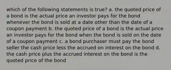 which of the following statements is true? a. the quoted price of a bond is the actual price an investor pays for the bond whenever the bond is sold at a date other than the date of a coupon payment b. the quoted price of a bond is the actual price an investor pays for the bond when the bond is sold on the date of a coupon payment c. a bond purchaser must pay the bond seller the cash price less the accrued on interest on the bond d. the cash price plus the accrued interest on the bond is the quoted price of the bond