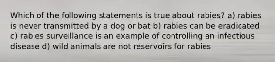 Which of the following statements is true about rabies? a) rabies is never transmitted by a dog or bat b) rabies can be eradicated c) rabies surveillance is an example of controlling an infectious disease d) wild animals are not reservoirs for rabies