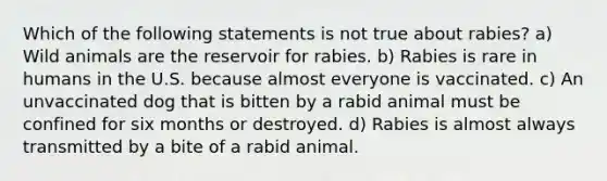 Which of the following statements is not true about rabies? a) Wild animals are the reservoir for rabies. b) Rabies is rare in humans in the U.S. because almost everyone is vaccinated. c) An unvaccinated dog that is bitten by a rabid animal must be confined for six months or destroyed. d) Rabies is almost always transmitted by a bite of a rabid animal.