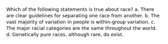 Which of the following statements is true about race? a. There are clear guidelines for separating one race from another. b. The vast majority of variation in people is within-group variation. c. The major racial categories are the same throughout the world. d. Genetically pure races, although rare, do exist.