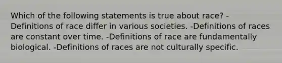 Which of the following statements is true about race? -Definitions of race differ in various societies. -Definitions of races are constant over time. -Definitions of race are fundamentally biological. -Definitions of races are not culturally specific.