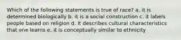 Which of the following statements is true of race? a. it is determined biologically b. it is a social construction c. it labels people based on religion d. it describes cultural characteristics that one learns e. it is conceptually similar to ethnicity